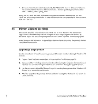 ®   The user environment variable CLEARCASE_PRIMARY_GROUP must be deﬁned for all users.
               We recommend that the value of this variable be a domain-qualiﬁed group name of the
               form DOMAIN_NAMEgroup_name.

           Verify that all ClearCase hosts have been conﬁgured as described in this section and that
           ClearCase is operating normally for all users and hosts before you proceed with the conversion
           to Active Directory.




     4.5   Domain Upgrade Scenarios
           This section describes several scenarios in which one or more Windows NT domains are
           upgraded to Active Directory domains using the in-place upgrade procedure deﬁned by
           Microsoft. If your site is not using this procedure, see Domain Migration Scenarios on page 63.

           NOTE: In this section, references to upgrading a domain refer to upgrading the primary domain
           controller of that domain.



           Upgrading a Single Domain

           Use this procedure if all ClearCase users, groups, and hosts are members of a single Windows NT
           domain:

           1. Prepare ClearCase hosts as described in Preparing ClearCase Hosts on page 59.

           2. If you do not have a backup domain controller online during the upgrade, stop ClearCase on
              all ClearCase server hosts to prevent ClearCase operations during the upgrade process.

           3. Use the procedures deﬁned by Microsoft to perform an in-place upgrade of the Windows NT
              domain to an active directory domain.

           4. After the upgrade of the primary domain controller is complete, shut down and restart all
              ClearCase hosts.




60                                                                Administrator’s Guide: Rational ClearCase
 