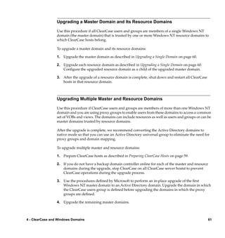 Upgrading a Master Domain and Its Resource Domains

                 Use this procedure if all ClearCase users and groups are members of a single Windows NT
                 domain (the master domain) that is trusted by one or more Windows NT resource domains to
                 which ClearCase hosts belong.

                 To upgrade a master domain and its resource domains:

                 1. Upgrade the master domain as described in Upgrading a Single Domain on page 60.

                 2. Upgrade each resource domain as described in Upgrading a Single Domain on page 60.
                    Conﬁgure the upgraded resource domain as a child of the upgraded master domain.

                 3. After the upgrade of a resource domain is complete, shut down and restart all ClearCase
                    hosts in that resource domain.



                 Upgrading Multiple Master and Resource Domains

                 Use this procedure if ClearCase users and groups are members of more than one Windows NT
                 domain and you are using proxy groups to enable users from these domains to access a common
                 set of VOBs and views. The domains can include resources as well as users and groups or can be
                 master domains trusted by resource domains.

                 After the upgrade is complete, we recommend converting the Active Directory domains to
                 native mode so that you can use an Active Directory universal group to eliminate the need for
                 proxy groups and domain mapping.

                 To upgrade multiple master and resource domains:

                 1. Prepare ClearCase hosts as described in Preparing ClearCase Hosts on page 59.

                 2. If you do not have a backup domain controller online for each of the master and resource
                    domains during the upgrade, stop ClearCase on all ClearCase server hostst to prevent
                    ClearCase operations during the upgrade process.

                 3. Use the procedures deﬁned by Microsoft to perform an in-place upgrade of the ﬁrst
                    Windows NT master domain to an Active Directory domain. Upgrade the domain in which
                    the ClearCase users group is deﬁned before upgrading the domains in which the proxy
                    groups are deﬁned.

                 4. Upgrade the remaining master domains.



4 - ClearCase and Windows Domains                                                                              61
 