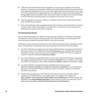 5. After the master domains have been upgraded, you may begin to upgrade the resource
        domains. As long as you do not alter existing trust relationships between domains that have
        been upgraded and those that have not, you may upgrade the resource domains in any order
        and on any schedule that is appropriate for your organization. We recommend making all of
        the upgraded domains members of the same forest, which will allow you to take advantage
        of Active Directory universal groups, as described in Converting Proxy Groups.

     6. After the upgrade of a resource domain is complete, shut down and restart all ClearCase
        hosts in that resource domain.

     7. After all domains have been upgraded and the Active Directory domain has been converted
        to native mode, follow the procedure described in Converting Proxy Groups on page 62 to
        eliminate proxy groups and domain mapping.

     Converting Proxy Groups

     Use the following procedure to replace the proxy groups required in a Windows NT domain
     environment with a ClearCase users group that is an Active Directory universal group. The
     universal group includes the groups formerly used as proxy groups.

     NOTE: You can only use this procedure in an Active Directory domain that is operating in native
     mode. The ClearCase users group and the proxy groups must all exist in the same forest.

     1. Use Active Directory management tools to rename the ClearCase users group in the primary
        ClearCase domain. For example, the ATLANTAclearusers group created in the procedure
        described in Using Proxy Groups and Domain Mapping in Windows NT Domains on page 55
        could be renamed to ATLANTAclearusers_Atlanta.

     2. Use Active Directory management tools to create a new (universal) ClearCase users group.
        We suggest keeping the name the same (ATLANTAclearusers in our example), so that users
        do not have to change the value of their CLEARCASE_PRIMARY_GROUP environment variable.

     3. Use Active Directory management tools to add the former proxy groups
        (BOSTONclearusers_Boston and CUPERTINOclearusers_Cupertino in our example) and
        the group you renamed in Step #1 of this procedure as members of the new (universal)
        ClearCase users group.

     4. Disable domain mapping on all ClearCase client and server hosts. To disable domain
        mapping on a ClearCase host, use a registry editor to navigate to the registry key
        HKEY_CURRENT_USERSOFTWAREAtriaClearCaseCurrentVersion, and then remove the
        DWORD value DomainMappingEnabled. (Some ClearCase hosts may store this value in
        HKEY_LOCAL_MACHINESOFTWAREAtriaClearCaseCurrentVersion.)




62                                                         Administrator’s Guide: Rational ClearCase
 
