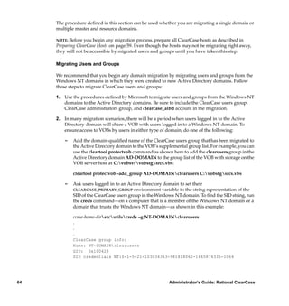 The procedure deﬁned in this section can be used whether you are migrating a single domain or
     multiple master and resource domains.

     NOTE: Before  you begin any migration process, prepare all ClearCase hosts as described in
     Preparing ClearCase Hosts on page 59. Even though the hosts may not be migrating right away,
     they will not be accessible by migrated users and groups until you have taken this step.

     Migrating Users and Groups

     We recommend that you begin any domain migration by migrating users and groups from the
     Windows NT domains in which they were created to new Active Directory domains. Follow
     these steps to migrate ClearCase users and groups:

     1. Use the procedures deﬁned by Microsoft to migrate users and groups from the Windows NT
        domains to the Active Directory domains. Be sure to include the ClearCase users group,
        ClearCase administrators group, and clearcase_albd account in the migration.

     2. In many migration scenarios, there will be a period when users logged in to the Active
        Directory domain will share a VOB with users logged in to a Windows NT domain. To
        ensure access to VOBs by users in either type of domain, do one of the following:

         ¢   Add the domain-qualiﬁed name of the ClearCase users group that has been migrated to
             the Active Directory domain to the VOB’s supplemental group list. For example, you can
             use the cleartool protectvob command as shown here to add the clearusers group in the
             Active Directory domain AD-DOMAIN to the group list of the VOB with storage on the
             VOB server host at C:vobsvrvobstgsrcs.vbs:

             cleartool protectvob -add_group AD-DOMAINclearusers C:vobstgsrcs.vbs

         ¢   Ask users logged in to an Active Directory domain to set their
             CLEARCASE_PRIMARY_GROUP environment variable to the string representation of the
             SID of the ClearCase users group in the Windows NT domain. To ﬁnd the SID string, run
             the creds command—on a computer that is a member of the Windows NT domain or a
             domain that trusts the Windows NT domain—as shown in this example:

             ccase-home-diretcutilscreds –g NT-DOMAINclearusers
             .
             .
             .
             ClearCase group info:
             Name: NT-DOMAINclearusers
             GID: 0x100423
             SID credentials NT:S-1-5-21-103034363-981818062-1465874335-1064




64                                                        Administrator’s Guide: Rational ClearCase
 