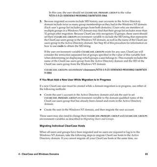 In this case, the user should set CLEARCASE_PRIMARY_GROUP to the value
                         NT:S-1-5-21-103034363-981818062-1465874335-1064

                 3. Because migrated accounts include SID history, user accounts in the Active Directory
                    domain include twice as many group memberships as they had in the Windows NT domain.
                    (Each user’s group list includes groups from both domains.) Users who are members of
                    multiple groups in a Windows NT domain may ﬁnd that their group list includes more than
                    32 groups after migration. Because ClearCase only recognizes 32 groups, these users should
                    set their CLEARCASE_GROUPS environment variable to include the SID string that represents
                    the ClearCase users group in the Windows NT domain, as well as the name of the ClearCase
                    users group in the Active Directory domain. See Step #2 of this procedure for information on
                    how to use creds to obtain the SID string.

                     If the user environment variable CLEARCASE_GROUPS exists for any user, ClearCase will
                     consider the semicolon-separated list of groups speciﬁed in the value of this variable ﬁrst
                     when determining (or displaying) which groups a user belongs to. This example includes the
                     name of the ClearCase users group from the Active Directory domain and the SID of the
                     ClearCase users group from the Windows NT domain.

                     CLEARCASE_GROUPS=AD-DOMAINclearusers;NT:S-1-5-21-103034363-981818062-146587433
                     5-1064

                 If You Must Add a New User While Migration Is In Progress

                 If a new ClearCase user must be created while a domain migration is in progress, use either of
                 the following methods:

                 ®   Create the user’s account in the Active Directory domain and ask the user to set
                     CLEARCASE_PRIMARY_GROUP environment variable to the domain-qualiﬁed name of the
                     ClearCase users group that has already been cloned and exists in the Active Directory
                     domain.

                 ®   Create the user in the Windows NT domain, and then migrate the user account.

                 These users may also need to change their CLEARCASE_PRIMARY_GROUP and CLEARCASE_GROUPS
                 environment variables as described in Migrating Users and Groups.

                 Migrating Individual ClearCase Hosts

                 When all users and groups have been migrated and no users are required to log in to the
                 Windows NT domain, take the following steps to migrate ClearCase hosts to the Active
                 Directory domain. If you cannot migrate all your ClearCase hosts at the same time, we




4 - ClearCase and Windows Domains                                                                             65
 