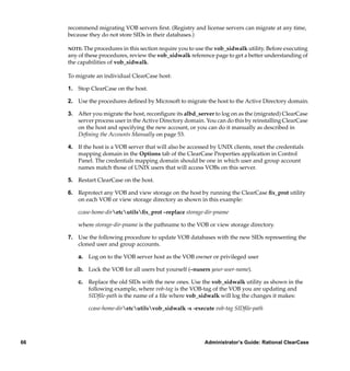 recommend migrating VOB servers ﬁrst. (Registry and license servers can migrate at any time,
     because they do not store SIDs in their databases.)

     NOTE: The procedures in this section require you to use the vob_sidwalk utility. Before executing
     any of these procedures, review the vob_sidwalk reference page to get a better understanding of
     the capabilities of vob_sidwalk.

     To migrate an individual ClearCase host:

     1. Stop ClearCase on the host.

     2. Use the procedures deﬁned by Microsoft to migrate the host to the Active Directory domain.

     3. After you migrate the host, reconﬁgure its albd_server to log on as the (migrated) ClearCase
        server process user in the Active Directory domain. You can do this by reinstalling ClearCase
        on the host and specifying the new account, or you can do it manually as described in
        Deﬁning the Accounts Manually on page 53.

     4. If the host is a VOB server that will also be accessed by UNIX clients, reset the credentials
        mapping domain in the Options tab of the ClearCase Properties application in Control
        Panel. The credentials mapping domain should be one in which user and group account
        names match those of UNIX users that will access VOBs on this server.

     5. Restart ClearCase on the host.

     6. Reprotect any VOB and view storage on the host by running the ClearCase ﬁx_prot utility
        on each VOB or view storage directory as shown in this example:

         ccase-home-diretcutilsﬁx_prot –replace storage-dir-pname

         where storage-dir-pname is the pathname to the VOB or view storage directory.

     7. Use the following procedure to update VOB databases with the new SIDs representing the
        cloned user and group accounts.

         a. Log on to the VOB server host as the VOB owner or privileged user

         b. Lock the VOB for all users but yourself (–nusers your-user-name).

         c. Replace the old SIDs with the new ones. Use the vob_sidwalk utility as shown in the
            following example, where vob-tag is the VOB-tag of the VOB you are updating and
            SIDﬁle-path is the name of a ﬁle where vob_sidwalk will log the changes it makes:

             ccase-home-diretcutilsvob_sidwalk -s -execute vob-tag SIDﬁle-path




66                                                          Administrator’s Guide: Rational ClearCase
 