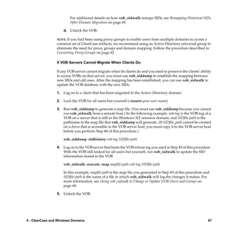 For additional details on how vob_sidwalk remaps SIDs, see Remapping Historical SIDs
                         After Domain Migration on page 69.

                     d. Unlock the VOB.

                 NOTE: If you had been using proxy groups to enable users from multiple domains to access a
                 common set of ClearCase artifacts, we recommend using an Active Directory universal group to
                 eliminate the need for proxy groups and domain mapping. Follow the procedure described in
                 Converting Proxy Groups on page 62

                 If VOB Servers Cannot Migrate When Clients Do

                 If any VOB server cannot migrate when its clients do and you need to preserve the clients’ ability
                 to access VOBs on that server, you must use vob_siddump to establish the mapping between
                 new SIDs and old ones. After the mapping has been established, you can use vob_sidwalk to
                 update the VOB database with the new SIDs.

                 1. Log on to a client that has been migrated to the Active Directory domain.

                 2. Lock the VOB for all users but yourself (–nusers your-user-name).

                 3. Run vob_siddump to generate a map ﬁle. (You must use vob_siddump because you cannot
                    run vob_sidwalk from a remote host.) In the following example, vob-tag is the VOB-tag of a
                    VOB on a server that is still in the Windows NT resource domain, and SIDﬁle-path is the
                    pathname to the map ﬁle that vob_siddump will generate. (If SIDﬁle_path cannot be created
                    on a drive that is accessible to the VOB server host, you must copy it to the VOB server host
                    before you perform Step #4 of this procedure.)

                     vob_siddump -sidhistory vob-tag SIDﬁle-path

                 4. Log on to the VOB server that hosts the VOB whose tag you used in Step #3 of this procedure.
                    With the VOB still locked for all users but yourself, run vob_sidwalk to update the SID
                    information stored in the VOB

                     vob_sidwalk -execute -map mapﬁle-path vob-tag SIDﬁle-path

                     In this example, mapﬁle-path is the map ﬁle you generated in Step #3 of this procedure and
                     SIDﬁle-path is the name of a ﬁle in which vob_sidwalk will log the changes it makes. For
                     more information, see Using vob_sidwalk to Change or Update VOB Users and Groups on
                     page 68.

                 5. Unlock the VOB.




4 - ClearCase and Windows Domains                                                                                67
 