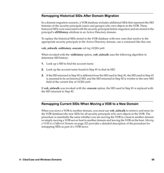 Remapping Historical SIDs After Domain Migration

                 In a domain migration scenario, a VOB database includes additional SIDs that represent the SID
                 histories of the security principals (users and groups) who own objects in the VOB. These
                 historical SIDs were associated with the security principals before migration and are stored in the
                 principal’s sIDHistory attribute in an Active Directory domain.

                 To replace the historical SIDs stored in the VOB database with new ones that resolve to the
                 appropriate security principals in the Active Directory domain, use a command like this one:

                 vob_sidwalk -sidhistory -execute vob-tag SIDﬁle-path

                 When invoked with the -sidhistory option, vob_sidwalk uses the following algorithm to
                 determine SID history:

                 1. Look up a SID to ﬁnd the account name.

                 2. Look up the account name found in Step #1 to ﬁnd its SID.

                 3. If the SID returned in Step #2 is different from the SID used in Step #1, the SID used in Step #1
                    is assumed to be an historical SID, and the SID returned in Step #2 is written to the new-SID
                    ﬁeld of the current line of SIDﬁle-path.

                 If vob_sidwalk was invoked with the -execute option, the SID used in Step #1 is replaced with
                 the SID returned in Step #2.



                 Remapping Current SIDs When Moving a VOB to a New Domain

                 When you move a VOB to another domain, you must use vob_sidwalk to retrieve and store (in
                 the VOB database) the new SIDs for all security principals who own objects in the VOB. The
                 procedure is essentially the same whether you are moving the VOB to a host in another domain
                 or simply moving a VOB server host to another domain and leaving the VOB on the host. Moving
                 a VOB to a Different Domain on page 223 provides a detailed description of the procedure for
                 remapping SIDs as part of a VOB move.




4 - ClearCase and Windows Domains                                                                                  69
 