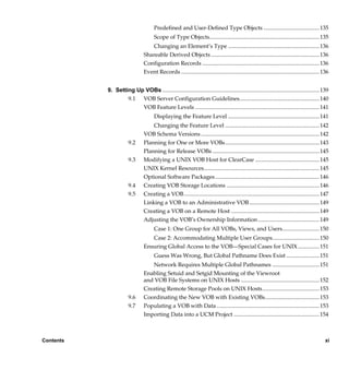 Predefined and User-Defined Type Objects ....................................... 135
                                      Scope of Type Objects............................................................................. 135
                                   Changing an Element’s Type ................................................................ 136
                                Shareable Derived Objects ............................................................................ 136
                                Configuration Records .................................................................................. 136
                                Event Records ................................................................................................. 136


           9. Setting Up VOBs .............................................................................................................. 139
                   9.1 VOB Server Configuration Guidelines........................................................ 140
                        VOB Feature Levels ....................................................................................... 141
                                      Displaying the Feature Level ................................................................ 141
                                    Changing the Feature Level .................................................................. 142
                                VOB Schema Versions ................................................................................... 142
                       9.2      Planning for One or More VOBs.................................................................. 143
                                Planning for Release VOBs ........................................................................... 145
                       9.3      Modifying a UNIX VOB Host for ClearCase ............................................. 145
                                UNIX Kernel Resources................................................................................. 145
                                Optional Software Packages ......................................................................... 146
                       9.4      Creating VOB Storage Locations ................................................................. 146
                       9.5      Creating a VOB............................................................................................... 147
                                Linking a VOB to an Administrative VOB ................................................. 149
                                Creating a VOB on a Remote Host .............................................................. 149
                                Adjusting the VOB’s Ownership Information ........................................... 149
                                      Case 1: One Group for All VOBs, Views, and Users..........................150
                                   Case 2: Accommodating Multiple User Groups.................................150
                                Ensuring Global Access to the VOB—Special Cases for UNIX ...............151
                                      Guess Was Wrong, But Global Pathname Does Exist .......................151
                                   Network Requires Multiple Global Pathnames .................................151
                                Enabling Setuid and Setgid Mounting of the Viewroot
                                and VOB File Systems on UNIX Hosts ....................................................... 152
                                Creating Remote Storage Pools on UNIX Hosts........................................ 153
                       9.6      Coordinating the New VOB with Existing VOBs...................................... 153
                       9.7      Populating a VOB with Data ........................................................................ 153
                                Importing Data into a UCM Project ............................................................ 154



Contents                                                                                                                                        xi

                /vobs/doc/ccase/admin/cc_adminTOC.fm — September 13, 2001 2:13 pm
 