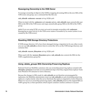 Reassigning Ownership to the VOB Owner

     To reassign ownership of objects in the VOB by mapping all existing SIDs to the new SIDs of the
     VOB owner and group, use a command line like this one:

     vob_sidwalk -unknown -execute vob-tag SIDﬁle-path

     When invoked with the -unknown and -execute options, vob_sidwalk maps unresolvable user
     SIDs to the SID of the VOB owner and maps unresolvable group SIDs to the SID of the VOB’s
     group.

     NOTE: If you are using UCM, you may not want to reassign ownership with -unknown.
     Reassigning an open activity to the VOB owner makes it unusable by its creator (unless it was
     created by the VOB owner).



     Resetting VOB Storage Directory Protections

     If VOB storage directory ACLs have been damaged during a migration (or by any other event),
     you can use vob_sidwalk as shown here to correct the ACLs on the VOB storage directory and
     container ﬁles:

     vob_sidwalk -recover_ﬁlesystem vob-tag SIDﬁle-path

     When used with the -recover_ﬁlesystem option, vob_sidwalk also corrects the SIDs for the
     VOB’s supplementary group list.



     Using -delete_groups With Ownership-Preserving Replicas

     Rational ClearCase MultiSite customers who use ownership-preserving replicas (created with
     mkreplica -preserve) must take several additional steps when they migrate those replicas’ hosts
     from Windows NT domains to Active Directory.

     Because the changes in SIDs made by vob_sidwalk are not therefore not propagated by
     replication, the MultiSite administrator must run vob_sidwalk on each ownership-preserving
     replica in a replica family when the server that hosts the replica is migrated to Active Directory.
     When it is run on an ownership-preserving replica, vob_sidwalk preserves the original SIDs on
     VOB’s group list, so that operations which require container creation continue to succeed




70                                                           Administrator’s Guide: Rational ClearCase
 