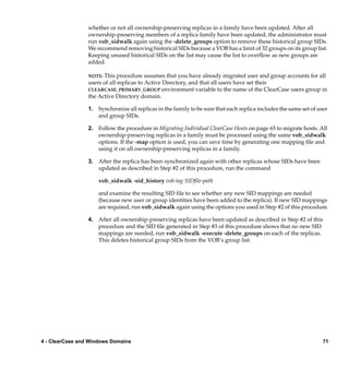 whether or not all ownership-preserving replicas in a family have been updated. After all
                 ownership-preserving members of a replica family have been updated, the administrator must
                 run vob_sidwalk again using the -delete_groups option to remove these historical group SIDs.
                 We recommend removing historical SIDs because a VOB has a limit of 32 groups on its group list.
                 Keeping unused historical SIDs on the list may cause the list to overﬂow as new groups are
                 added.

                 NOTE: This procedure assumes that you have already migrated user and group accounts for all
                 users of all replicas to Active Directory, and that all users have set their
                 CLEARCASE_PRIMARY_GROUP environment variable to the name of the ClearCase users group in
                 the Active Directory domain.

                 1. Synchronize all replicas in the family to be sure that each replica includes the same set of user
                    and group SIDs.

                 2. Follow the procedure in Migrating Individual ClearCase Hosts on page 65 to migrate hosts. All
                    ownership-preserving replicas in a family must be processed using the same vob_sidwalk
                    options. If the -map option is used, you can save time by generating one mapping ﬁle and
                    using it on all ownership-preserving replicas in a family.

                 3. After the replica has been synchronized again with other replicas whose SIDs have been
                    updated as described in Step #2 of this procedure, run the command

                     vob_sidwalk -sid_history vob-tag SIDﬁle-path

                     and examine the resulting SID ﬁle to see whether any new SID mappings are needed
                     (because new user or group identities have been added to the replica). If new SID mappings
                     are required, run vob_sidwalk again using the options you used in Step #2 of this procedure.

                 4. After all ownership-preserving replicas have been updated as described in Step #2 of this
                    procedure and the SID ﬁle generated in Step #3 of this procedure shows that no new SID
                    mappings are needed, run vob_sidwalk -execute -delete_groups on each of the replicas.
                    This deletes historical group SIDs from the VOB’s group list.




4 - ClearCase and Windows Domains                                                                                  71
 
