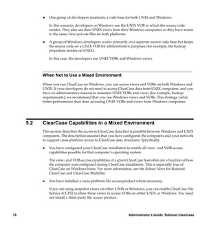 ®   One group of developers maintains a code base for both UNIX and Windows.

               In this scenario, developers on Windows use the UNIX VOB in which the source code
               resides. They also use their UNIX views from their Windows computers so they have access
               to the same view-private ﬁles on both platforms.

           ®   A group of Windows developers works primarily on a separate source code base but keeps
               the source code on a UNIX VOB for administrative purposes (for example, the backup
               procedure resides on UNIX).

               In this case, the developers use UNIX VOBs and Windows views.



           When Not to Use a Mixed Environment

           When you run ClearCase on Windows, you can access views and VOBs on both Windows and
           UNIX. If your developers do not need to access ClearCase data from UNIX computers, and you
           have no administrative reasons to maintain UNIX VOBs and views (for example, backup
           requirements), we recommend that you use Windows views and VOBs. This strategy yields
           better performance than does accessing UNIX VOBs and views from Windows computers




     5.2   ClearCase Capabilities in a Mixed Environment
           This section describes the access to ClearCase data that is possible between Windows and UNIX
           computers. The description assumes that you have conﬁgured the computers and your network
           to support cross-platform access to ClearCase data structures. Speciﬁcally:

           ®   You have conﬁgured your ClearCase installation to enable all view- and VOB-access
               capabilities possible for that computer’s operating system.

               The view- and VOB-access capabilities of a given ClearCase host often are a function of how
               the computer was conﬁgured during ClearCase installation. This is especially true of
               ClearCase on Windows hosts. For more information, see the Release Notes for Rational
               ClearCase and ClearCase MultiSite.

           ®   You have installed a cross-platform ﬁle access product where necessary.

               If you are using snapshot views on either UNIX or Windows, you can enable ClearCase File
               Service (CCFS) to allow these views to access VOBs on either UNIX or Windows. You need
               not install a third-party ﬁle access product.



76                                                               Administrator’s Guide: Rational ClearCase
 