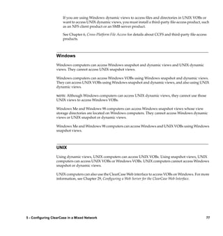 If you are using Windows dynamic views to access ﬁles and directories in UNIX VOBs or
                      want to access UNIX dynamic views, you must install a third-party ﬁle-access product, such
                      as an NFS client product or an SMB server product.

                      See Chapter 6, Cross-Platform File Access for details about CCFS and third-party ﬁle-access
                      products.



                  Windows

                  Windows computers can access Windows snapshot and dynamic views and UNIX dynamic
                  views. They cannot access UNIX snapshot views.

                  Windows computers can access Windows VOBs using Windows snapshot and dynamic views.
                  They can access UNIX VOBs using Windows snapshot and dynamic views, and also using UNIX
                  dynamic views.

                  NOTE:Although Windows computers can access UNIX dynamic views, they cannot use those
                  UNIX views to access Windows VOBs.

                  Windows Me and Windows 98 computers can access Windows snapshot views whose view
                  storage directories are located on Windows computers. They cannot access Windows dynamic
                  views or UNIX snapshot or dynamic views.

                  Windows Me and Windows 98 computers can access Windows and UNIX VOBs using Windows
                  snapshot views.



                  UNIX

                  Using dynamic views, UNIX computers can access UNIX VOBs. Using snapshot views, UNIX
                  computers can access UNIX VOBs or Windows VOBs. UNIX computers cannot access Windows
                  snapshot or dynamic views.

                  UNIX computers can also use the ClearCase Web interface to access VOBs on Windows. For more
                  information, see Chapter 29, Conﬁguring a Web Server for the ClearCase Web Interface.




5 - Configuring ClearCase in a Mixed Network                                                                    77
 