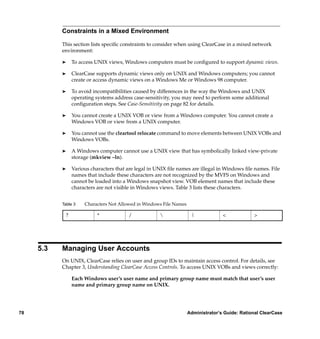 Constraints in a Mixed Environment

           This section lists speciﬁc constraints to consider when using ClearCase in a mixed network
           environment:

           ®    To access UNIX views, Windows computers must be conﬁgured to support dynamic views.

           ®    ClearCase supports dynamic views only on UNIX and Windows computers; you cannot
                create or access dynamic views on a Windows Me or Windows 98 computer.

           ®    To avoid incompatibilities caused by differences in the way the Windows and UNIX
                operating systems address case-sensitivity, you may need to perform some additional
                conﬁguration steps. See Case-Sensitivity on page 82 for details.

           ®    You cannot create a UNIX VOB or view from a Windows computer. You cannot create a
                Windows VOB or view from a UNIX computer.

           ®    You cannot use the cleartool relocate command to move elements between UNIX VOBs and
                Windows VOBs.

           ®    A Windows computer cannot use a UNIX view that has symbolically linked view-private
                storage (mkview –ln).

           ®    Various characters that are legal in UNIX ﬁle names are illegal in Windows ﬁle names. File
                names that include these characters are not recognized by the MVFS on Windows and
                cannot be loaded into a Windows snapshot view. VOB element names that include these
                characters are not visible in Windows views. Table 3 lists these characters.


           Table 3   Characters Not Allowed in Windows File Names

            ?              *            /                           |             <            >




     5.3   Managing User Accounts
           On UNIX, ClearCase relies on user and group IDs to maintain access control. For details, see
           Chapter 3, Understanding ClearCase Access Controls. To access UNIX VOBs and views correctly:

                Each Windows user’s user name and primary group name must match that user’s user
                name and primary group name on UNIX.




78                                                                  Administrator’s Guide: Rational ClearCase
 