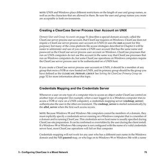NOTE: UNIX and Windows place different restrictions on the length of user and group names, as
                  well as on the characters that are allowed in them. Be sure the user and group names you create
                  are acceptable in both environments.



                  Creating a ClearCase Server Process User Account on UNIX

                  Domain User and Group Accounts on page 51 describes a special domain account, called the
                  ClearCase server process user account, that ClearCase requires on Windows. ClearCase does not
                  require a ClearCase server process user account on UNIX (it uses the root account for this
                  purpose), but many of the cross-platform ﬁle access strategies described in Chapter 6 will be
                  easier to administer and use of you create a UNIX user account that has the same name and
                  password as the ClearCase server process user account on Windows. ClearCase processes that
                  run on UNIX computers do not use this account in the same way that ClearCase processes that
                  run on Windows computers do, but some ClearCase operations on Windows computers require
                  the ClearCase server process user to be authenticated on a UNIX host.

                  If you create a ClearCase server process user account on UNIX, it should be a member of any
                  group that owns a VOB or view hosted on UNIX, and its primary group should be the group you
                  have deﬁned as the CLEARCASE_PRIMARY_GROUP. See Setting the ClearCase Primary Group on
                  page 52 for more information about this topic.



                  Credentials Mapping and the Credentials Server

                  Whenever a user on one type of a computer tries to access an object under ClearCase control on
                  another type of computer (for example, when a user logged in to a Windows computer tries to
                  access a VOB or view on a UNIX computer), a credentials mapping server (credmap_server)
                  authenticates the user in the other environment. The credmap_server is started automatically by
                  the albd_server when the ﬁrst such access occurs.

                  NOTE: Because Windows 98 and Windows Me computers cannot be members of a domain, they
                  must explicitly specify a credentials server running on a Windows computer that is a member of
                  a domain and is running ClearCase. This credentials server host name is usually speciﬁed during
                  ClearCase site preparation. It can be conﬁrmed or overridden by the user during the client install.
                  If a Windows 98 or Windows Me computer is not conﬁgured with the name of a valid credentials
                  server host, most ClearCase operations will fail on that computer.

                  Credentials mapping will not work for any user who has a different user name in the Windows
                  domain and the NIS passwd map, or who logs on to Windows 98 or Windows Me with a name




5 - Configuring ClearCase in a Mixed Network                                                                       79
 