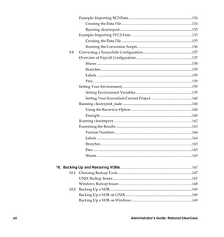 Example: Importing RCS Data......................................................................154
                               Creating the Data File .............................................................................154
                            Running clearimport...............................................................................155
                         Example: Importing PVCS Data...................................................................155
                               Creating the Data File .............................................................................155
                            Running the Conversion Scripts ...........................................................156
                 9.8     Converting a SourceSafe Configuration......................................................157
                         Overview of Payroll Configuration .............................................................157
                               Shares ........................................................................................................158
                               Branches....................................................................................................159
                               Labels ........................................................................................................159
                             Pins ............................................................................................................159
                         Setting Your Environment.............................................................................159
                               Setting Environment Variables..............................................................159
                               Setting Your SourceSafe Current Project .............................................160
                         Running clearexport_ssafe ............................................................................160
                               Using the Recursive Option ...................................................................160
                            Example ....................................................................................................160
                         Running clearimport ......................................................................................162
                         Examining the Results ...................................................................................163
                               Version Numbers ....................................................................................164
                               Labels ........................................................................................................164
                               Branches....................................................................................................165
                               Pins ............................................................................................................165
                               Shares ........................................................................................................165


      10. Backing Up and Restoring VOBs...............................................................................167
             10.1 Choosing Backup Tools .................................................................................167
                  UNIX Backup Issues.......................................................................................167
                  Windows Backup Issues ................................................................................168
             10.2 Backing Up a VOB ..........................................................................................169
                  Backing Up a VOB on UNIX .........................................................................169
                  Backing Up a VOB on Windows ..................................................................169



xii                                                                          Administrator’s Guide: Rational ClearCase

           /vobs/doc/ccase/admin/cc_adminTOC.fm — September 13, 2001 2:13 pm
 