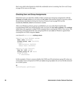 that is not valid in the domain in which the credentials server is running. See Users and Groups
     on page 29 for more on this topic.



     Checking User and Group Assignments

     Individual users can check the validity of their current user and group assignments with the
     credmap and creds utilities in ccase-home-diretcutils. If the primary group is incorrect, follow
     the procedure described in Setting the ClearCase Primary Group on page 52 to set the
     CLEARCASE_PRIMARY_GROUP environment variable.


     After your Windows primary group is established, you can verify that it matches the
     corresponding UNIX user and group IDs with ccase-home-diretcutilscredmap. The credmap
     utility takes one argument: a target UNIX computer that is running the VOB or view server. The
     following command checks the user and group IDs for user anne on Windows against their
     counterparts on UNIX computer saturn:

     ccase-home-diretcutils> credmap saturn

     Identity on local Windows system:
       User: anne (0x1003f2)
       Primary group: user (0x1003ff)
       Groups:
         Administrators (0x20220)
         Domain Users (0x100201)

     Identity on host "saturn":
       User ID: 1149 (0x47d)
       Primary group ID: 20 (0x14)
       Group ID list:
         -2 (0xfffffffe)


     In this example, if Anne is unsure whether the UNIX user ID and primary group ID values are
     correct (they must correspond to UNIX user anne and group user), she can use the id command
     on a UNIX system:

     id
     uid=1149(anne) gid=20(user)




80                                                          Administrator’s Guide: Rational ClearCase
 