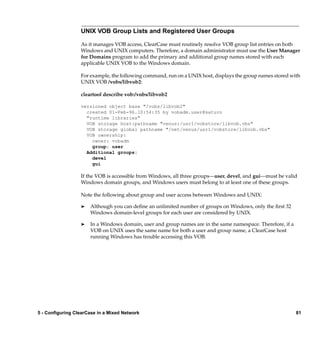 UNIX VOB Group Lists and Registered User Groups

                  As it manages VOB access, ClearCase must routinely resolve VOB group list entries on both
                  Windows and UNIX computers. Therefore, a domain administrator must use the User Manager
                  for Domains program to add the primary and additional group names stored with each
                  applicable UNIX VOB to the Windows domain.

                  For example, the following command, run on a UNIX host, displays the group names stored with
                  UNIX VOB /vobs/libvob2:

                  cleartool describe vob:/vobs/libvob2

                  versioned object base "/vobs/libvob2"
                    created 01-Feb-96.10:54:35 by vobadm.user@saturn
                    "runtime libraries"
                    VOB storage host:pathname "venus:/usr1/vobstore/libvob.vbs"
                    VOB storage global pathname "/net/venus/usr1/vobstore/libvob.vbs"
                    VOB ownership:
                      owner: vobadm
                      group: user
                    Additional groups:
                      devel
                      gui

                  If the VOB is accessible from Windows, all three groups—user, devel, and gui—must be valid
                  Windows domain groups, and Windows users must belong to at least one of these groups.

                  Note the following about group and user access between Windows and UNIX:

                  ®   Although you can deﬁne an unlimited number of groups on Windows, only the ﬁrst 32
                      Windows domain-level groups for each user are considered by UNIX.

                  ®   In a Windows domain, user and group names are in the same namespace. Therefore, if a
                      VOB on UNIX uses the same name for both a user and group name, a ClearCase host
                      running Windows has trouble accessing this VOB.




5 - Configuring ClearCase in a Mixed Network                                                                 81
 