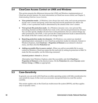 5.4   ClearCase Access Control on UNIX and Windows
           This section presents the differences between the UNIX and Windows implementations of
           ClearCase security features. For more information on ClearCase access control, see Chapter 3,
           Understanding ClearCase Access Controls.

           ®   View protection mode—A Windows view always has read, write, and execute permission
               for the view’s owner and group, and it has read and execute permission for others. On
               UNIX, a view’s protection mode is determined by the umask of the view’s creator.

           ®   View-private ﬁle protection mode—In a Windows dynamic view, view-private ﬁles
               (including checked-out ﬁles) initially have read, write, and execute permission for all users.
               You can later specify whether all users have write permission, but you cannot change any
               other permissions. On UNIX, a view-private ﬁle’s initial protection mode is determined by
               the umask of the ﬁle’s creator, and you can change it later.

           ®   Reporting protection modes for elements—On Windows, you cannot use standard
               operating system commands to view ClearCase protection modes for elements. Instead, in
               Windows Explorer, click ClearCase > Properties of Element on an element’s shortcut
               menu, and then click the Protection tab.

           ®   Adding executable ﬁles to source control—When you add an executable ﬁle to source
               control on Windows, ClearCase makes the ﬁle read-only by setting its protection to 0444. To
               make the ﬁle executable, run the following command:

               cleartool protect –chmod +x ﬁlename

               Alternately, from Windows Explorer, select the executable, and click ClearCase >
               Properties of Element on the shortcut menu. On the Protection tab, select Execute under
               Owner, Group, or Other, as appropriate.




     5.5   Case-Sensitivity
           In general, you can work with ClearCase on either operating system with little consideration for
           case-sensitivity issues. In the event you encounter unexpected behavior, read this section
           carefully.

           This section applies only to the ClearCase multiversion ﬁle system (MVFS), and thus applies
           only to dynamic views.




82                                                                Administrator’s Guide: Rational ClearCase
 