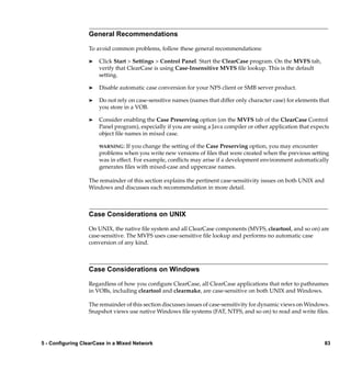 General Recommendations

                  To avoid common problems, follow these general recommendations:

                  ®   Click Start > Settings > Control Panel. Start the ClearCase program. On the MVFS tab,
                      verify that ClearCase is using Case-Insensitive MVFS ﬁle lookup. This is the default
                      setting.

                  ®   Disable automatic case conversion for your NFS client or SMB server product.

                  ®   Do not rely on case-sensitive names (names that differ only character case) for elements that
                      you store in a VOB.

                  ®   Consider enabling the Case Preserving option (on the MVFS tab of the ClearCase Control
                      Panel program), especially if you are using a Java compiler or other application that expects
                      object ﬁle names in mixed case.

                      WARNING:   If you change the setting of the Case Preserving option, you may encounter
                      problems when you write new versions of ﬁles that were created when the previous setting
                      was in effect. For example, conﬂicts may arise if a development environment automatically
                      generates ﬁles with mixed-case and uppercase names.

                  The remainder of this section explains the pertinent case-sensitivity issues on both UNIX and
                  Windows and discusses each recommendation in more detail.



                  Case Considerations on UNIX

                  On UNIX, the native ﬁle system and all ClearCase components (MVFS, cleartool, and so on) are
                  case-sensitive. The MVFS uses case-sensitive ﬁle lookup and performs no automatic case
                  conversion of any kind.



                  Case Considerations on Windows

                  Regardless of how you conﬁgure ClearCase, all ClearCase applications that refer to pathnames
                  in VOBs, including cleartool and clearmake, are case-sensitive on both UNIX and Windows.

                  The remainder of this section discusses issues of case-sensitivity for dynamic views on Windows.
                  Snapshot views use native Windows ﬁle systems (FAT, NTFS, and so on) to read and write ﬁles.




5 - Configuring ClearCase in a Mixed Network                                                                      83
 