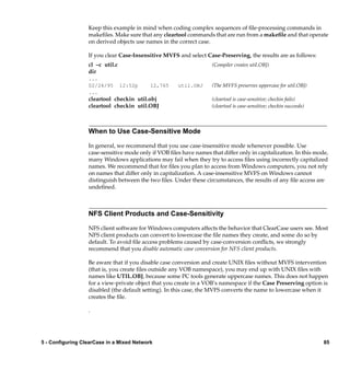Keep this example in mind when coding complex sequences of ﬁle-processing commands in
                  makeﬁles. Make sure that any cleartool commands that are run from a makeﬁle and that operate
                  on derived objects use names in the correct case.

                  If you clear Case-Insensitive MVFS and select Case-Preserving, the results are as follows:
                  cl –c util.c                                      (Compiler creates util.OBJ)
                  dir
                  ...
                  02/24/95       12:52p    12,765     util.OBJ      (The MVFS preserves uppercase for util.OBJ)
                  ...
                  cleartool checkin util.obj                        (cleartool is case-sensitive; checkin fails)
                  cleartool checkin util.OBJ                        (cleartool is case-sensitive; checkin succeeds)




                  When to Use Case-Sensitive Mode

                  In general, we recommend that you use case-insensitive mode whenever possible. Use
                  case-sensitive mode only if VOB ﬁles have names that differ only in capitalization. In this mode,
                  many Windows applications may fail when they try to access ﬁles using incorrectly capitalized
                  names. We recommend that for ﬁles you plan to access from Windows computers, you not rely
                  on names that differ only in capitalization. A case-insensitive MVFS on Windows cannot
                  distinguish between the two ﬁles. Under these circumstances, the results of any ﬁle access are
                  undeﬁned.



                  NFS Client Products and Case-Sensitivity

                  NFS client software for Windows computers affects the behavior that ClearCase users see. Most
                  NFS client products can convert to lowercase the ﬁle names they create, and some do so by
                  default. To avoid ﬁle access problems caused by case-conversion conﬂicts, we strongly
                  recommend that you disable automatic case conversion for NFS client products.

                  Be aware that if you disable case conversion and create UNIX ﬁles without MVFS intervention
                  (that is, you create ﬁles outside any VOB namespace), you may end up with UNIX ﬁles with
                  names like UTIL.OBJ, because some PC tools generate uppercase names. This does not happen
                  for a view-private object that you create in a VOB’s namespace if the Case Preserving option is
                  disabled (the default setting). In this case, the MVFS converts the name to lowercase when it
                  creates the ﬁle.

                  .




5 - Configuring ClearCase in a Mixed Network                                                                          85
 