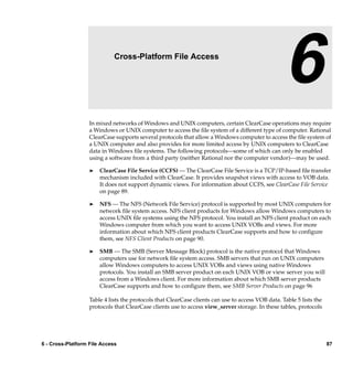 6                    Cross-Platform File Access

                                                                                                   6
                   In mixed networks of Windows and UNIX computers, certain ClearCase operations may require
                   a Windows or UNIX computer to access the ﬁle system of a different type of computer. Rational
                   ClearCase supports several protocols that allow a Windows computer to access the ﬁle system of
                   a UNIX computer and also provides for more limited access by UNIX computers to ClearCase
                   data in Windows ﬁle systems. The following protocols—some of which can only be enabled
                   using a software from a third party (neither Rational nor the computer vendor)—may be used.

                   ®   ClearCase File Service (CCFS) — The ClearCase File Service is a TCP/IP-based ﬁle transfer
                       mechanism included with ClearCase. It provides snapshot views with access to VOB data.
                       It does not support dynamic views. For information about CCFS, see ClearCase File Service
                       on page 89.

                   ®   NFS — The NFS (Network File Service) protocol is supported by most UNIX computers for
                       network ﬁle system access. NFS client products for Windows allow Windows computers to
                       access UNIX ﬁle systems using the NFS protocol. You install an NFS client product on each
                       Windows computer from which you want to access UNIX VOBs and views. For more
                       information about which NFS client products ClearCase supports and how to conﬁgure
                       them, see NFS Client Products on page 90.

                   ®   SMB — The SMB (Server Message Block) protocol is the native protocol that Windows
                       computers use for network ﬁle system access. SMB servers that run on UNIX computers
                       allow Windows computers to access UNIX VOBs and views using native Windows
                       protocols. You install an SMB server product on each UNIX VOB or view server you will
                       access from a Windows client. For more information about which SMB server products
                       ClearCase supports and how to conﬁgure them, see SMB Server Products on page 96

                   Table 4 lists the protocols that ClearCase clients can use to access VOB data. Table 5 lists the
                   protocols that ClearCase clients use to access view_server storage. In these tables, protocols




6 - Cross-Platform File Access                                                                                        87
 