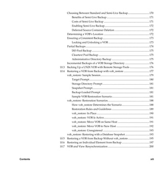 Choosing Between Standard and Semi-Live Backup................................170
                              Benefits of Semi-Live Backup................................................................ 171
                              Costs of Semi-Live Backup .................................................................... 171
                              Enabling Semi-Live Backup................................................................... 172
                           Deferred Source Container Deletion .................................................... 172
                        Determining a VOB’s Location .................................................................... 172
                        Ensuring a Consistent Backup...................................................................... 173
                            Locking and Unlocking a VOB ............................................................. 173
                        Partial Backups ............................................................................................... 174
                              DO Pool Backup ...................................................................................... 175
                              Cleartext Pool Backup ............................................................................ 175
                         Administrative Directory Backup ........................................................ 175
                     Incremental Backups of a VOB Storage Directory .................................... 176
                10.3 Backing Up a UNIX VOB with Remote Storage Pools .............................176
                10.4 Restoring a VOB from Backup with vob_restore ...................................... 177
                     vob_restore: Sample Session......................................................................... 179
                              Target Prompt.......................................................................................... 180
                              Storage Directory Prompt ...................................................................... 181
                              Snapshot Prompt..................................................................................... 181
                              Backup-Loaded Prompt ......................................................................... 181
                           Sample VOB Restoration Scenario........................................................ 181
                        vob_restore: Restoration Scenarios.............................................................. 188
                              How vob_restore Determines the Scenario......................................... 188
                              Restoration Rules and Guidelines ........................................................ 189
                              vob_restore: In Place............................................................................... 190
                              vob_restore: VOB Is Active.................................................................... 191
                              vob_restore: Move VOB on Same Host ............................................... 191
                              vob_restore: Move VOB to New Host ................................................. 192
                         vob_restore: Unregistered ..................................................................... 193
                     vob_restore: Restoring with a Database Snapshot .................................... 193
                10.5 Restoring a VOB from Backup Without vob_restore................................195
                10.6 Restoring an Individual Element from Backup ......................................... 197
                10.7 VOB and View Resynchronization .............................................................. 200



Contents                                                                                                                               xiii

           /vobs/doc/ccase/admin/cc_adminTOC.fm — September 13, 2001 2:13 pm
 