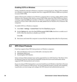 Enabling CCFS on Windows

           CCFS is disabled by default on Windows computers running ClearCase. When CCFS is disabled
           on a Windows computer, the computer must use a supported NFS client or SMB server product
           to access UNIX VOBs.

           NOTE: CCFS must be enabled on any Windows computer that is running a view_server used by
           Windows 98 or Windows Me clients to access UNIX VOBs unless the UNIX VOB server host is
           running a supported SMB server product. A Windows computer conﬁgured to use an NFS client
           product to access UNIX VOBs cannot be the view_server host for Windows 98 or Windows Me
           computers.

           To enable CCFS on a Windows computer:

           1. Click Start > Settings > Control Panel. Start the ClearCase program.

           2. On the Options tab, select the Use CCFS to access UNIX VOBs check box to enable use of
              CCFS. Clear this check box to disable use of CCFS.

               Click OK.

           3. Shut down and restart the computer to ensure that the change takes effect for all processes.




     6.2   NFS Client Products
           ClearCase supports these NFS client products on Windows computers:

           ®   Microsoft Windows Services for UNIX (SFU 1.0) Client for NFS
           ®   Intergraph DiskAccess
           ®   Hummingbird NFS Maestro

           Some versions of these products may not be supported for use with ClearCase. The Release Notes
           for Rational ClearCase and ClearCase MultiSite include the most recent information about
           supported NFS client products and versions.

           If you are using an NFS client product, you must install it on each Windows client that will access
           VOBs or views located on UNIX servers. You must install the product correctly and completely;
           in particular, you must assign and conﬁgure the NFS daemon and authentication process.




90                                                                 Administrator’s Guide: Rational ClearCase
 