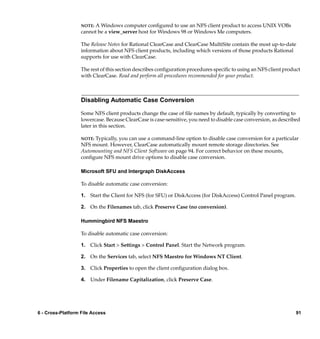 NOTE:A Windows computer conﬁgured to use an NFS client product to access UNIX VOBs
                   cannot be a view_server host for Windows 98 or Windows Me computers.

                   The Release Notes for Rational ClearCase and ClearCase MultiSite contain the most up-to-date
                   information about NFS client products, including which versions of those products Rational
                   supports for use with ClearCase.

                   The rest of this section describes conﬁguration procedures speciﬁc to using an NFS client product
                   with ClearCase. Read and perform all procedures recommended for your product.



                   Disabling Automatic Case Conversion

                   Some NFS client products change the case of ﬁle names by default, typically by converting to
                   lowercase. Because ClearCase is case-sensitive, you need to disable case conversion, as described
                   later in this section.

                   NOTE:Typically, you can use a command-line option to disable case conversion for a particular
                   NFS mount. However, ClearCase automatically mount remote storage directories. See
                   Automounting and NFS Client Software on page 94. For correct behavior on these mounts,
                   conﬁgure NFS mount drive options to disable case conversion.

                   Microsoft SFU and Intergraph DiskAccess

                   To disable automatic case conversion:

                   1. Start the Client for NFS (for SFU) or DiskAccess (for DiskAccess) Control Panel program.

                   2. On the Filenames tab, click Preserve Case (no conversion).

                   Hummingbird NFS Maestro

                   To disable automatic case conversion:

                   1. Click Start > Settings > Control Panel. Start the Network program.

                   2. On the Services tab, select NFS Maestro for Windows NT Client.

                   3. Click Properties to open the client conﬁguration dialog box.

                   4. Under Filename Capitalization, click Preserve Case.




6 - Cross-Platform File Access                                                                                    91
 