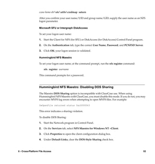 ccase-home-diretcutilscredmap saturn

                   After you conﬁrm your user name/UID and group name/GID, supply the user name as an NFS
                   logon parameter.

                   Microsoft SFU or Intergraph DiskAccess

                   To set your logon user name:

                   1. Start the Client for NFS (for SFU) or DiskAccess (for DiskAccess) Control Panel program.

                   2. On the Authentication tab, type the correct User Name, Password, and PCNFSD Server.

                   3. Click OK; your logon session is validated.

                   Hummingbird NFS Maestro

                   To set your logon user name; at the command prompt, run the nfs register command:

                       nfs register username

                   This command prompts for a password.



                   Hummingbird NFS Maestro: Disabling DOS Sharing

                   The Maestro DOS Sharing option is incompatible with ClearCase use. When using
                   Hummingbird NFS Maestro with ClearCase, you must disable this mode. If you do not, you may
                   encounter MVFS log errors when attempting to open MVFS ﬁles. For example:

                   ZwOpenFile returned status 0xc0000043

                   This error indicates a sharing violation.

                   To disable DOS Sharing:

                   1. Start the Network program in Control Panel.

                   2. On the Services tab, select NFS Maestro for Windows NT –Client.

                   3. Click Properties to open the client conﬁguration dialog box.

                   4. Under Default Links, clear the DOS-Style Sharing check box.



6 - Cross-Platform File Access                                                                                   93
 