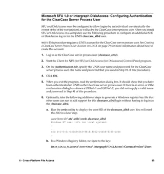Microsoft SFU 1.0 or Intergraph DiskAccess: Conﬁguring Authentication
                   for the ClearCase Server Process User

                   SFU and DiskAccess must be conﬁgured to allow logins by an individual user (typically the
                   owner of the of the workstation) as well as by the ClearCase server process user. After you install
                   SFU or DiskAccess on a computer, use the following procedure to conﬁgure an additional SFU
                   or DiskAccess log-in for the UNIX clearcase_albd user.

                   NOTE: This procedure requires a UNIX account for the ClearCase server process user. See Creating
                   a ClearCase Server Process User Account on UNIX on page 79 for more information about how to
                   create this account.

                   1. Log in as the ClearCase server process user (clearcase_albd).

                   2. Start the Client for NFS (for SFU) or DiskAccess (for DiskAccess) Control Panel program.

                   3. On the Authentication tab, specify the UNIX user name and password for the ClearCase
                      server process user (the name and password that you used in Step #1 of this procedure).

                   4. Click OK.

                   5. When you exit the program, read the conﬁrmation dialog box. It should show that you have
                      been authenticated on UNIX as the ClearCase server process user. If there is an error, or if the
                      conﬁrmation dialog box shows a UID of -1 and GID of -2, you did not supply a valid name
                      and password in Step #1 of this procedure.

                   6. Optionally, take the following additional steps to generate a Windows registry key ﬁle that
                      other users can run to add support for this clearcase_albd login without having to log in as
                      the clearcase_albd.

                       a. Run the creds utility to display the user SID of the clearcase_albd user. You will need
                          this SID in a later step.

                           ccase-home-diretcutilscreds clearcase_albd
                           Windows NT user info (on local system):
                           .
                           .
                           SID S-1-5-21-103034363-981818062-1465874335-1064
                           .

                       b. In a Windows Registry Editor, navigate to the key:

                           HKEY_LOCAL_MACHINESOFTWAREIntergraphDiskAccessCurrentVersionUsers




6 - Cross-Platform File Access                                                                                      95
 