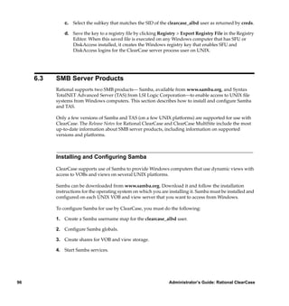 c. Select the subkey that matches the SID of the clearcase_albd user as returned by creds.

               d. Save the key to a registry ﬁle by clicking Registry > Export Registry File in the Registry
                  Editor. When this saved ﬁle is executed on any Windows computer that has SFU or
                  DiskAccess installed, it creates the Windows registry key that enables SFU and
                  DiskAccess logins for the ClearCase server process user on UNIX.




     6.3   SMB Server Products
           Rational supports two SMB products— Samba, available from www.samba.org, and Syntax
           TotalNET Advanced Server (TAS) from LSI Logic Corporation—to enable access to UNIX ﬁle
           systems from Windows computers. This section describes how to install and conﬁgure Samba
           and TAS.

           Only a few versions of Samba and TAS (on a few UNIX platforms) are supported for use with
           ClearCase. The Release Notes for Rational ClearCase and ClearCase MultiSite include the most
           up-to-date information about SMB server products, including information on supported
           versions and platforms.



           Installing and Conﬁguring Samba

           ClearCase supports use of Samba to provide Windows computers that use dynamic views with
           access to VOBs and views on several UNIX platforms.

           Samba can be downloaded from www.samba.org. Download it and follow the installation
           instructions for the operating system on which you are installing it. Samba must be installed and
           conﬁgured on each UNIX VOB and view server that you want to access from Windows.

           To conﬁgure Samba for use by ClearCase, you must do the following:

           1. Create a Samba username map for the clearcase_albd user.

           2. Conﬁgure Samba globals.

           3. Create shares for VOB and view storage.

           4. Start Samba services.




96                                                                Administrator’s Guide: Rational ClearCase
 