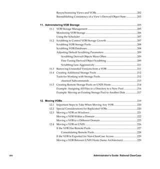 Resynchronizing Views and VOBs ..............................................................202
                           Reestablishing Consistency of a View’s Derived Object State .................203


      11. Administering VOB Storage........................................................................................205
            11.1 VOB Storage Management ............................................................................205
                  Monitoring VOB Storage ...............................................................................206
                  Using the Scheduler .......................................................................................207
            11.2 Scrubbing to Control VOB Storage Growth ...............................................207
                  Scrubbing VOB Storage Pools.......................................................................208
                  Scrubbing VOB Databases.............................................................................208
                  Adjusting Default Scrubbing Parameters ...................................................209
                                 Scrubbing Derived Objects More Often ...............................................209
                                 Fine-Tuning Derived Object Scrubbing ...............................................209
                                 Scrubbing Less Aggressively .................................................................211
                  11.3 Removing Unneeded Versions from a VOB...............................................211
                  11.4 Creating Additional Storage Pools ..............................................................212
                       Tools for Working with Storage Pools.........................................................212
                          cleartool Subcommands .........................................................................213
                  11.5 Creating Remote Storage Pools on UNIX Hosts ........................................214
                       Example: Assigning All Files in a Directory to a New Pool.....................216
                       Example: Moving an Existing Storage Pool to Another Disk ..................217


      12. Moving VOBs...................................................................................................................219
            12.1 Important Steps to Take When Moving Any VOB ....................................220
            12.2 Special Considerations for Replicated VOBs..............................................220
            12.3 Moving a VOB on Windows .........................................................................221
                  Moving a VOB Within a Domain .................................................................222
                  Moving a VOB to a Different Domain .........................................................223
            12.4 Moving a VOB on UNIX................................................................................226
                  If the VOB Has Remote Pools .......................................................................227
                                Consolidating Remote Pools..................................................................228
                           If the VOB Is Exported for Non-ClearCase Access....................................229
                           Moving a VOB Between UNIX Hosts (Same Architecture) .....................229




xiv                                                                         Administrator’s Guide: Rational ClearCase

           /vobs/doc/ccase/admin/cc_adminTOC.fm — September 13, 2001 2:13 pm
 