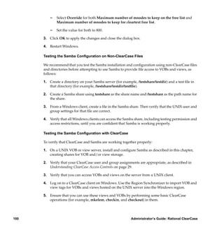 ¢   Select Override for both Maximum number of mnodes to keep on the free list and
              Maximum number of mnodes to keep for cleartext free list.

          ¢   Set the value for both to 800.

      3. Click OK to apply the changes and close the dialog box.

      4. Restart Windows.

      Testing the Samba Conﬁguration on Non-ClearCase Files

      We recommend that you test the Samba installation and conﬁguration using non-ClearCase ﬁles
      and directories before attempting to use Samba to provide ﬁle access to VOBs and views, as
      follows:

      1. Create a directory on your Samba server (for example, /testshare/testdir) and a test ﬁle in
         that directory (for example, /testshare/testdir/testﬁle).

      2. Create a Samba share using testshare as the share name and /testshare as the path name for
         the share.

      3. From a Windows client, create a ﬁle in the Samba share. Then verify that the UNIX user and
         group settings for that ﬁle are correct.

      4. Verify that all Windows clients can access the Samba share, including testing permission and
         access restrictions, until you are conﬁdent that Samba is working properly.

      Testing the Samba Conﬁguration with ClearCase

      To verify that ClearCase and Samba are working together properly:

      1. On a UNIX VOB or view server, install and conﬁgure Samba as described in this chapter,
         creating shares for VOB and/or view storage.

      2. Verify that your ClearCase user and group assignments are appropriate, as described in
         Understanding ClearCase Access Controls on page 29.

      3. Verify that you can access VOBs and views on the server from a UNIX client.

      4. Log on to a ClearCase client on Windows. Use the Region Synchronizer to import VOB and
         view tags for VOBs and views hosted on the UNIX server into the Windows region.

      5. Ensure that you can use these views and VOBs by performing some basic ClearCase
         operations (for example, mkelem, checkin, and checkout) in them.




100                                                         Administrator’s Guide: Rational ClearCase
 