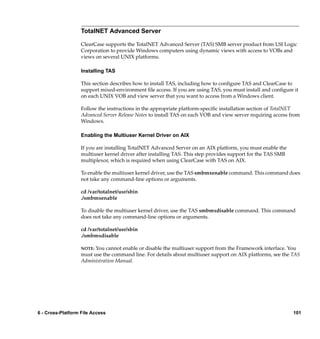 TotalNET Advanced Server

                   ClearCase supports the TotalNET Advanced Server (TAS) SMB server product from LSI Logic
                   Corporation to provide Windows computers using dynamic views with access to VOBs and
                   views on several UNIX platforms.

                   Installing TAS

                   This section describes how to install TAS, including how to conﬁgure TAS and ClearCase to
                   support mixed-environment ﬁle access. If you are using TAS, you must install and conﬁgure it
                   on each UNIX VOB and view server that you want to access from a Windows client.

                   Follow the instructions in the appropriate platform-speciﬁc installation section of TotalNET
                   Advanced Server Release Notes to install TAS on each VOB and view server requiring access from
                   Windows.

                   Enabling the Multiuser Kernel Driver on AIX

                   If you are installing TotalNET Advanced Server on an AIX platform, you must enable the
                   multiuser kernel driver after installing TAS. This step provides support for the TAS SMB
                   multiplexor, which is required when using ClearCase with TAS on AIX.

                   To enable the multiuser kernel driver, use the TAS smbmxenable command. This command does
                   not take any command-line options or arguments.

                   cd /var/totalnet/usr/sbin
                   ./smbmxenable

                   To disable the multiuser kernel driver, use the TAS smbmxdisable command. This command
                   does not take any command-line options or arguments.

                   cd /var/totalnet/usr/sbin
                   ./smbmxdisable

                   NOTE: You cannot enable or disable the multiuser support from the Framework interface. You
                   must use the command line. For details about multiuser support on AIX platforms, see the TAS
                   Administration Manual.




6 - Cross-Platform File Access                                                                                101
 