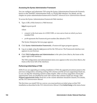 Accessing the Syntax Administration Framework

      You can conﬁgure and administer TAS using the Syntax Administration Framework (formerly
      known as the TotalNET Administration Suite, or TNAS) Web interface. For details, see the
      chapter on syntax administration framework in TotalNET Advanced Server Administration Manual.

      To access the Syntax Administration Framework Web interface:

      1. Type a URL of this format in a Web browser:

          http://computer:port#

          where

          ¢   computer is the host name of a UNIX VOB- or view-server host on which you have
              installed TAS

          ¢   port# represents the Framework port number (the default is 7777)

          The Syntax Enterprise Services page appears.

      2. Click Syntax Administration Framework; a Framework logon program appears.

      3. Log on as root, using the root password for the TAS server. The Framework interface now
         appears in your browser.

      4. Click TAS Conﬁguration and Administration in the sphere frame (that is, the frame at the
         upper right of the interface).

          The TAS conﬁguration and administration menu now appears in the menu frame (that is, the
          frame at the lower left of the interface).

      Performing Initial Setup of TAS

      NOTE: If you are upgrading an existing installation of TAS, the upgrade procedures preserve the
      previous conﬁguration, including existing TAS volumes and ﬁle services supporting ClearCase,
      so you can skip the remaining sections of this chapter. After you have upgraded, ensure that
      opportunistic locks are disabled for each TAS volume that contains ClearCase storage. (The
      Support opportunistic locks check box in the volume deﬁnition should be cleared.) For details,
      see the TAS Administration Manual.

      The ﬁrst time you install TAS on a server, you must perform an initial setup on that TAS
      installation as described in the TAS Administration Manual. Click Initial Setup in the menu frame




102                                                          Administrator’s Guide: Rational ClearCase
 