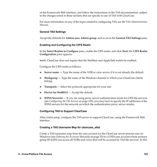 of the Framework Web interface, and follow the instructions in the TAS documentation, subject
                   to the changes noted in these sections that are speciﬁc to use of TAS with ClearCase.

                   For more information on any of the topics related to conﬁguring TAS, see the TAS Administration
                   Manual.

                   General TAS Settings

                   Accept the defaults for Admin user, Admin group, and so on in the General TAS Settings pane.

                   Enabling and Conﬁguring the CIFS Realm

                   In the Select Realms to Conﬁgure pane, enable the CIFS realm, and click Next; the CIFS Realm
                   Conﬁguration pane appears.

                   NOTE:   ClearCase does not require that the NetWare and AppleTalk realms be enabled.

                   Conﬁgure the CIFS realm as follows:

                   ®   Server name — Type the name of the VOB or view server, if it is not already the default.

                   ®   Workgroup — Type the name of the Windows domain to which your ClearCase clients
                       belong.

                   ®   Transports — Select the protocols appropriate for your site.

                   ®   Device for NetBEUI — Accept the default.

                   ®   WINS Server(s) — If you are using proxy server authentication mode for CIFS ﬁle services
                       (see Conﬁguring the File Service on page 105), you may have to specify the IP addresses of the
                       WINS servers for the network on which the authentication proxy server resides.

                   Conﬁguring TAS to Support ClearCase

                   After initial setup, conﬁgure the TAS server to support ClearCase, using the Framework Web
                   interface.

                   Creating a TAS Username Map for clearcase_albd

                   Create a TAS username map from the user account for the ClearCase server process user on
                   Windows (see Deﬁning the Accounts Manually on page 53) to a UNIX user account whose primary
                   group ID (GID) can access all VOBs and views that will be accessed by TAS ﬁle services. In this




6 - Cross-Platform File Access                                                                                   103
 