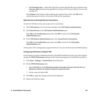 ¢   Use Username map — Select this check box to ensure that the ﬁle service references the
                           clearcase_albd username map speciﬁed in Creating a TAS Username Map for clearcase_albd
                           on page 103.

                       Click Submit at the bottom of the authentication options form. Then click OK in the
                       conﬁrmation pane to return to the menu of ﬁle service operations.

                   Start Services and Accept Service Connections

                   To start the TAS ﬁle services and accept service connections:

                   1. Click TAS System in the menu frame and then click TAS System Administration.

                   2. Click Start Services in the TAS System Administration pane.

                       Click OK in the Conﬁrmation pane; then click OK to return to the TAS System
                       Administration pane.

                   3. In the TAS System Administration pane, click Accept Service Connections.

                       Click OK in the Conﬁrmation pane; then click OK to return to the TAS System
                       Administration pane.

                   At this point, TAS is conﬁgured to support ClearCase. You can exit the Framework Web interface.

                   Conﬁguring ClearCase to Support TAS

                   For all ClearCase clients on Windows that have the MVFS installed and will access TAS volumes,
                   change the MVFS Performance settings in the ClearCase program in Control Panel as follows:

                   1. Click Start > Settings > Control Panel. Start ClearCase.

                   2. On the MVFS Performance tab:

                       ¢   Select Override for both Maximum number of mnodes to keep on the free list and
                           Maximum number of mnodes to keep for cleartext free list.

                       ¢   Set the value for both to 800.

                   3. Click OK to apply the changes and close the dialog box.

                   4. Restart the Windows client.




6 - Cross-Platform File Access                                                                                107
 
