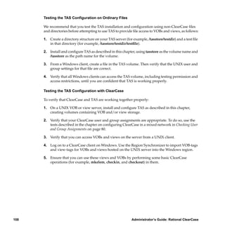 Testing the TAS Conﬁguration on Ordinary Files

      We recommend that you test the TAS installation and conﬁguration using non-ClearCase ﬁles
      and directories before attempting to use TAS to provide ﬁle access to VOBs and views, as follows:

      1. Create a directory structure on your TAS server (for example, /tasstore/testdir) and a test ﬁle
         in that directory (for example, /tasstore/testdir/testﬁle).

      2. Install and conﬁgure TAS as described in this chapter, using tasstore as the volume name and
         /tasstore as the path name for the volume.

      3. From a Windows client, create a ﬁle in the TAS volume. Then verify that the UNIX user and
         group settings for that ﬁle are correct.

      4. Verify that all Windows clients can access the TAS volume, including testing permission and
         access restrictions, until you are conﬁdent that TAS is working properly.

      Testing the TAS Conﬁguration with ClearCase

      To verify that ClearCase and TAS are working together properly:

      1. On a UNIX VOB or view server, install and conﬁgure TAS as described in this chapter,
         creating volumes containing VOB and/or view storage.

      2. Verify that your ClearCase user and group assignments are appropriate. To do so, use the
         tests described in the chapter on conﬁguring ClearCase in a mixed network in Checking User
         and Group Assignments on page 80.

      3. Verify that you can access VOBs and views on the server from a UNIX client.

      4. Log on to a ClearCase client on Windows. Use the Region Synchronizer to import VOB-tags
         and view-tags for VOBs and views hosted on the UNIX server into the Windows region.

      5. Ensure that you can use these views and VOBs by performing some basic ClearCase
         operations (for example, mkelem, checkin, and checkout) in them.




108                                                          Administrator’s Guide: Rational ClearCase
 