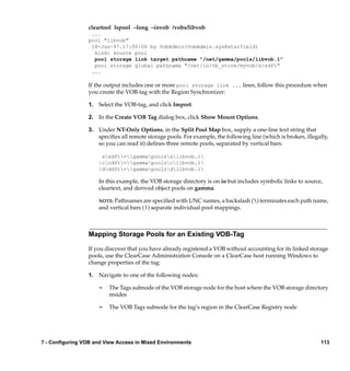 cleartool lspool –long –invob /vobs/libvob
                  ...
                 pool "libvob"
                  18-Jun-97.17:00:06 by VobAdmin(VobAdmin.sys@starfield)
                   kind: source pool
                   pool storage link target pathname "/net/gamma/pools/libvob.1"
                   pool storage global pathname "/net/io/vb_store/myvob/s/sdft"
                  ...

                 If the output includes one or more pool storage link ... lines, follow this procedure when
                 you create the VOB-tag with the Region Synchronizer:

                 1. Select the VOB-tag, and click Import.

                 2. In the Create VOB Tag dialog box, click Show Mount Options.

                 3. Under NT-Only Options, in the Split Pool Map box, supply a one-line text string that
                    speciﬁes all remote storage pools. For example, the following line (which is broken, illegally,
                    so you can read it) deﬁnes three remote pools, separated by vertical bars:

                      ssdft=gammapoolsslibvob.1
                     |ccdft=gammapoolsclibvob.1
                     |dddft=gammapoolsdlibvob.1

                     In this example, the VOB storage directory is on io but includes symbolic links to source,
                     cleartext, and derived object pools on gamma.

                     NOTE: Pathnames are speciﬁed with UNC names, a backslash () terminates each path name,
                     and vertical bars (|) separate individual pool mappings.



                 Mapping Storage Pools for an Existing VOB-Tag

                 If you discover that you have already registered a VOB without accounting for its linked storage
                 pools, use the ClearCase Administration Console on a ClearCase host running Windows to
                 change properties of the tag:

                 1. Navigate to one of the following nodes:

                     ¢   The Tags subnode of the VOB storage node for the host where the VOB storage directory
                         resides

                     ¢   The VOB Tags subnode for the tag’s region in the ClearCase Registry node




7 - Configuring VOB and View Access in Mixed Environments                                                      113
 