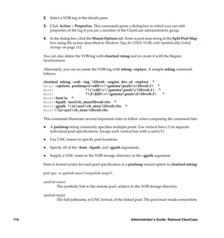 2. Select a VOB-tag in the details pane.

      3. Click Action > Properties. This command opens a dialog box in which you can edit
         properties of the tag if you are a member of the ClearCase administrators group.

      4. In the dialog box, click the Mount Options tab. Enter a pool map string in the Split Pool Map
         box using the syntax described in Windows Tags for UNIX VOBs with Symbolically Linked
         Storage on page 112.

      You can also delete the VOB-tag with cleartool rmtag and re-create it with the Region
      Synchronizer.

      Alternately, you can re-create the VOB-tag with mktag –replace. A sample mktag command
      follows:

      cleartool mktag –vob –tag libvob –region dev_nt –replace           ^
      More? –options poolmap=ssdft=gammapoolsslibvob.1 ^
      More?                  ^|ccdft=gammapoolsclibvob.1 ^
      More?                  ^|dddft=gammapoolsdlibvob.1   ^
      More? –host io ^
      More? –hpath /usr1/vb_store/libvob.vbs ^
      More? –gpath iousr1vb_storelibvob.vbs ^
      More? iousr1vb_storelibvob.vbs

      This command illustrates several important rules to follow when composing the command line:

      ®   A poolmap string commonly speciﬁes multiple pools. Use vertical bars (|) to separate
          individual pool speciﬁcations. Escape each vertical bar with a caret (^).

      ®   Use UNC names to specify pool locations.

      ®   Specify all of the –host, –hpath, and –gpath arguments.

      ®   Supply a UNC name to the VOB storage directory as the –gpath argument.

      Here is formal syntax for each pool speciﬁcation in a poolmap mount option to cleartool mktag:

      pool-spec := symlink-source=symlink-target

      symlink-source
              The symbolic link to the remote pool, relative to the VOB storage directory.

      symlink-target
              The full pathname, in UNC format, of the linked pool. The pool must reside somewhere




114                                                         Administrator’s Guide: Rational ClearCase
 