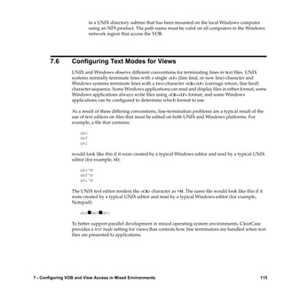 in a UNIX directory subtree that has been mounted on the local Windows computer
                           using an NFS product. The path name must be valid on all computers in the Windows
                           network region that access the VOB.




       7.6       Conﬁguring Text Modes for Views
                 UNIX and Windows observe different conventions for terminating lines in text ﬁles. UNIX
                 systems normally terminate lines with a single <LF> (line feed, or new line) character and
                 Windows systems terminate lines with a two-character <CR><LF> (carriage return, line feed)
                 character sequence. Some Windows applications can read and display ﬁles in either format, some
                 Windows applications always write ﬁles using <CR><LF> format, and some Windows
                 applications can be conﬁgured to determine which format to use.

                 As a result of these differing conventions, line-termination problems are a typical result of the
                 use of text editors on ﬁles that must be edited on both UNIX and Windows platforms. For
                 example, a ﬁle that contains:

                     abc
                     def
                     ghi

                 would look like this if it were created by a typical Windows editor and read by a typical UNIX
                 editor (for example, vi):

                     abc^M
                     def^M
                     ghi^M

                 The UNIX text editor renders the <CR> character as ^M. The same ﬁle would look like this if it
                 were created by a typical UNIX editor and read by a typical Windows editor (for example,
                 Notepad):

                     abcsdefsghi

                 To better support parallel development in mixed operating system environments, ClearCase
                 provides a text mode setting for views that controls how line terminators are handled when text
                 ﬁles are presented to applications.




7 - Configuring VOB and View Access in Mixed Environments                                                       115
 