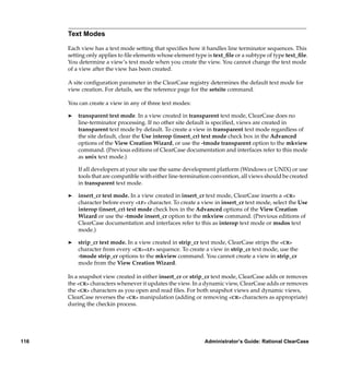 Text Modes

      Each view has a text mode setting that speciﬁes how it handles line terminator sequences. This
      setting only applies to ﬁle elements whose element type is text_ﬁle or a subtype of type text_ﬁle.
      You determine a view’s text mode when you create the view. You cannot change the text mode
      of a view after the view has been created.

      A site conﬁguration parameter in the ClearCase registry determines the default text mode for
      view creation. For details, see the reference page for the setsite command.

      You can create a view in any of three text modes:

      ®   transparent text mode. In a view created in transparent text mode, ClearCase does no
          line-terminator processing. If no other site default is speciﬁed, views are created in
          transparent text mode by default. To create a view in transparent text mode regardless of
          the site default, clear the Use interop (insert_cr) text mode check box in the Advanced
          options of the View Creation Wizard, or use the -tmode transparent option to the mkview
          command. (Previous editions of ClearCase documentation and interfaces refer to this mode
          as unix text mode.)

          If all developers at your site use the same development platform (Windows or UNIX) or use
          tools that are compatible with either line-termination convention, all views should be created
          in transparent text mode.

      ®   insert_cr text mode. In a view created in insert_cr text mode, ClearCase inserts a <CR>
          character before every <LF> character. To create a view in insert_cr text mode, select the Use
          interop (insert_cr) text mode check box in the Advanced options of the View Creation
          Wizard or use the -tmode insert_cr option to the mkview command. (Previous editions of
          ClearCase documentation and interfaces refer to this as interop text mode or msdos text
          mode.)

      ®   strip_cr text mode. In a view created in strip_cr text mode, ClearCase strips the <CR>
          character from every <CR><LF> sequence. To create a view in strip_cr text mode, use the
          -tmode strip_cr options to the mkview command. You cannot create a view in strip_cr
          mode from the View Creation Wizard.

      In a snapshot view created in either insert_cr or strip_cr text mode, ClearCase adds or removes
      the <CR> characters whenever it updates the view. In a dynamic view, ClearCase adds or removes
      the <CR> characters as you open and read ﬁles. For both snapshot views and dynamic views,
      ClearCase reverses the <CR> manipulation (adding or removing <CR> characters as appropriate)
      during the checkin process.




116                                                          Administrator’s Guide: Rational ClearCase
 