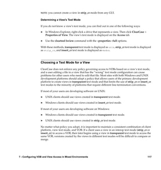 NOTE:   you cannot create a view in strip_cr mode from any GUI.

                 Determining a View’s Text Mode

                 If you do not know a view’s text mode, you can ﬁnd out in one of the following ways:

                 ®   In Windows Explorer, right-click a drive that represents a view. Then click ClearCase >
                     Properties of View. The view’s text mode is displayed on the Access tab.

                 ®   Use the cleartool lsview command with the –properties –full options.

                 With these methods, transparent text mode is displayed as unix, strip_cr text mode is displayed
                 as strip_cr, and insert_cr text mode is displayed as msdos.



                 Choosing a Text Mode for a View

                 ClearCase does not enforce any policy governing access to VOBs based on a view’s text mode,
                 and a user editing a ﬁle in a view that has the “wrong” text mode conﬁguration can cause
                 problems for other users who need to edit that ﬁle. Most sites with both Windows and UNIX
                 development platforms should adopt a policy that allows users of the primary development
                 platform to create views in transparent text mode and that limits the use of strip_cr or insert_cr
                 text modes to the minority of platforms that require different line-termination conventions.

                 If most of your users are developing software on UNIX:

                 ®   UNIX clients should use views created in transparent text mode.

                 ®   Windows clients should use views created in insert_cr text mode.

                 If most of your users are developing software on Windows:

                 ®   Windows clients should use views created in transparent text mode.

                 ®   UNIX clients should use views created in strip_cr text mode.

                 No matter what policy you adopt, it is important to maintain a consistent combination of client
                 platform, view text mode, and VOB. If a client uses a view in an interop text mode (strip_cr or
                 insert_cr) to access a VOB, then later begins using a view in transparent text mode to access the
                 same VOB, versions created by the views in different text modes will be difﬁcult to compare or
                 merge.




7 - Configuring VOB and View Access in Mixed Environments                                                       117
 