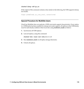 cleartool dump vob:pc_src

                 If the output of this command contains a line similar to the following, the VOB supports interop
                 text modes.

                 flags: predefined, pc_line_count, unrestricted




                 Special Procedure for MultiSite Users

                 ClearCase MultiSite does not replicate a VOB’s text mode support characteristics. If any replica
                 in a VOB family has been enabled for interop text mode support, all replicas in that VOB family
                 must be individually enabled at their local sites using msdostext_mode as follows:

                 1. Synchronize all VOB replicas.

                 2. Lock all replicas, using this command:

                     cleartool lock –nuser root vob:pname-in-vob

                 3. Run msdostext_mode on all replica storage directories.

                 4. Unlock all replicas.




7 - Configuring VOB and View Access in Mixed Environments                                                     119
 