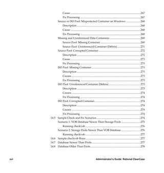 Cause .........................................................................................................267
                      Fix Processing ..........................................................................................267
                   Source or DO Pool: Misprotected Container on Windows ......................268
                         Description ...............................................................................................268
                         Cause .........................................................................................................268
                      Fix Processing ..........................................................................................268
                   Missing and Unreferenced Data Containers ..............................................269
                         Source Pool: Missing Container ............................................................269
                      Source Pool: Unreferenced Container (Debris)...................................271
                   Source Pool: Corrupted Container...............................................................272
                         Description ...............................................................................................272
                         Cause .........................................................................................................273
                      Fix Processing ..........................................................................................273
                   DO Pool: Missing Container .........................................................................273
                         Description ...............................................................................................273
                         Causes .......................................................................................................273
                      Fix Processing ..........................................................................................273
                   DO Pool: Unreferenced Container (Debris)................................................273
                         Description ...............................................................................................273
                         Causes .......................................................................................................274
                      Fix Processing ..........................................................................................274
                   DO Pool: Corrupted Container.....................................................................274
                         Description ...............................................................................................274
                         Causes .......................................................................................................274
                    Fix Processing ..........................................................................................274
           14.5 Sample Check and Fix Scenarios ..................................................................274
                Scenario 1: VOB Database Newer Than Storage Pools .............................275
                       Running checkvob...................................................................................276
                   Scenario 2: Storage Pools Newer Than VOB Database .............................276
                   Running checkvob...................................................................................277
           14.6 Sample checkvob Runs ..................................................................................277
           14.7 Database Newer Than Pools .........................................................................277
           14.8 Database Older Than Pools...........................................................................278



xvi                                                                    Administrator’s Guide: Rational ClearCase

      /vobs/doc/ccase/admin/cc_adminTOC.fm — September 13, 2001 2:13 pm
 