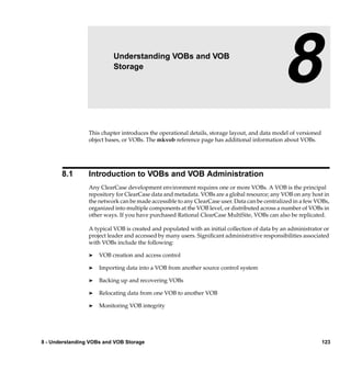 8                  Understanding VOBs and VOB
                          Storage
                                                                                              8
                 This chapter introduces the operational details, storage layout, and data model of versioned
                 object bases, or VOBs. The mkvob reference page has additional information about VOBs.




       8.1       Introduction to VOBs and VOB Administration
                 Any ClearCase development environment requires one or more VOBs. A VOB is the principal
                 repository for ClearCase data and metadata. VOBs are a global resource; any VOB on any host in
                 the network can be made accessible to any ClearCase user. Data can be centralized in a few VOBs,
                 organized into multiple components at the VOB level, or distributed across a number of VOBs in
                 other ways. If you have purchased Rational ClearCase MultiSite, VOBs can also be replicated.

                 A typical VOB is created and populated with an initial collection of data by an administrator or
                 project leader and accessed by many users. Signiﬁcant administrative responsibilities associated
                 with VOBs include the following:

                 ®   VOB creation and access control

                 ®   Importing data into a VOB from another source control system

                 ®   Backing up and recovering VOBs

                 ®   Relocating data from one VOB to another VOB

                 ®   Monitoring VOB integrity




8 - Understanding VOBs and VOB Storage                                                                          123
 