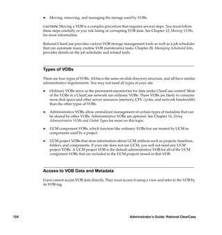 ®   Moving, removing, and managing the storage used by VOBs

      CAUTION:  Moving a VOB is a complex procedure that requires several steps. You must follow
      these steps carefully or you risk losing or corrupting VOB data. See Chapter 12, Moving VOBs,
      for more information.

      Rational ClearCase provides various VOB storage management tools as well as a job scheduler
      that can automate many routine VOB maintenance tasks. Chapter 28, Managing Scheduled Jobs,
      provides details on the job scheduler and related tools.



      Types of VOBs

      There are four types of VOBs. All have the same on-disk directory structure, and all have similar
      administrative requirements. You may not need all types at your site.

      ®   Ordinary VOBs serve as the permanent repositories for data under ClearCase control. Most
          of the VOBs in a ClearCase network are ordinary VOBs. These VOBs are likely to consume
          more disk space and other server resources (memory, CPU cycles, and network bandwidth)
          than the other types of VOBs.

      ®   Administrative VOBs allow centralized management of certain types of metadata that can
          be shared by other VOBs. Administrative VOBs are optional. See Chapter 16, Using
          Administrative VOBs and Global Types for more on this topic.

      ®   UCM component VOBs, which function like ordinary VOBs but are treated by UCM as
          components used by a project.

      ®   UCM project VOBs that store information about UCM artifacts such as projects, baselines,
          folders, and components. If your site does not use UCM, you will not need any UCM
          project VOBs. A UCM project VOB is the default administrative VOB for all of the UCM
          component VOBs that are included in the UCM projects stored in that VOB.



      Access to VOB Data and Metadata

      Users cannot access VOB data directly. They must access it using a view and refer to the VOB by
      its VOB-tag.




124                                                          Administrator’s Guide: Rational ClearCase
 