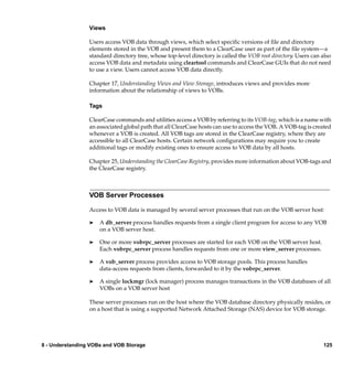 Views

                 Users access VOB data through views, which select speciﬁc versions of ﬁle and directory
                 elements stored in the VOB and present them to a ClearCase user as part of the ﬁle system—a
                 standard directory tree, whose top-level directory is called the VOB root directory. Users can also
                 access VOB data and metadata using cleartool commands and ClearCase GUIs that do not need
                 to use a view. Users cannot access VOB data directly.

                 Chapter 17, Understanding Views and View Storage, introduces views and provides more
                 information about the relationship of views to VOBs.

                 Tags

                 ClearCase commands and utilities access a VOB by referring to its VOB-tag, which is a name with
                 an associated global path that all ClearCase hosts can use to access the VOB. A VOB-tag is created
                 whenever a VOB is created. All VOB tags are stored in the ClearCase registry, where they are
                 accessible to all ClearCase hosts. Certain network conﬁgurations may require you to create
                 additional tags or modify existing ones to ensure access to VOB data by all hosts.

                 Chapter 25, Understanding the ClearCase Registry, provides more information about VOB-tags and
                 the ClearCase registry.



                 VOB Server Processes

                 Access to VOB data is managed by several server processes that run on the VOB server host:

                 ®   A db_server process handles requests from a single client program for access to any VOB
                     on a VOB server host.

                 ®   One or more vobrpc_server processes are started for each VOB on the VOB server host.
                     Each vobrpc_server process handles requests from one or more view_server processes.

                 ®   A vob_server process provides access to VOB storage pools. This process handles
                     data-access requests from clients, forwarded to it by the vobrpc_server.

                 ®   A single lockmgr (lock manager) process manages transactions in the VOB databases of all
                     VOBs on a VOB server host

                 These server processes run on the host where the VOB database directory physically resides, or
                 on a host that is using a supported Network Attached Storage (NAS) device for VOB storage.




8 - Understanding VOBs and VOB Storage                                                                          125
 