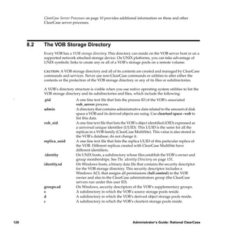 ClearCase Server Processes on page 10 provides additional information on these and other
            ClearCase server processes.




      8.2   The VOB Storage Directory
            Every VOB has a VOB storage directory. This directory can reside on the VOB server host or on a
            supported network attached storage device. On UNIX platforms, you can take advantage of
            UNIX symbolic links to create any or all of a VOB’s storage pools on a remote volume.

            CAUTION: A VOB storage directory and all of its contents are created and managed by ClearCase
            commands and services. Never use non-ClearCase commands or utilities to alter either the
            contents or the protection of the VOB storage directory or any of its ﬁles or subdirectories.

            A VOB’s directory structure is visible when you use native operating system utilities to list the
            VOB storage directory and its subdirectories and ﬁles, which include the following:
.           .pid                A one-line text ﬁle that lists the process ID of the VOB’s associated
                                vob_server process.
            admin               A directory that contains administrative data related to the amount of disk
                                space a VOB and its derived objects are using. Use cleartool space –vob to
                                list this data.
            vob_oid             A one-line text ﬁle that lists the VOB’s object identiﬁed (OID) expressed as
                                a universal unique identiﬁer (UUID). This UUID is the same for all the
                                replicas in a VOB family (ClearCase MultiSite). This value is also stored in
                                the VOB’s database; do not change it.
            replica_uuid        A one-line text ﬁle that lists the replica UUID of this particular replica of
                                the VOB. Different replicas created with ClearCase MultiSite have
                                different identiﬁers.
            .identity           On UNIX hosts, a subdirectory whose ﬁles establish the VOB’s owner and
                                group memberships. See The .identity Directory on page 131.
            identity.sd         On Windows hosts, a binary data ﬁle that contains the security descriptor
                                for the VOB storage directory. This security descriptor includes a
                                Windows ACL that assigns all permissions (full control) to the VOB
                                owner and also to the ClearCase administrators group (the ClearCase
                                servers run under this user ID).
            groups.sd           On Windows, security descriptors of the VOB’s supplementary groups.
            s                   A subdirectory in which the VOB’s source storage pools reside.
            d                   A subdirectory in which the VOB’s derived object storage pools reside.
            c                   A subdirectory in which the VOB’s cleartext storage pools reside.




126                                                                 Administrator’s Guide: Rational ClearCase
 
