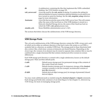 db                  A subdirectory containing the ﬁles that implement the VOB’s embedded
                                     database. See VOB Database on page 129.
                 vob_server.conf     A text ﬁle read by the vob_server at startup. It contains the setting for
                                     deferred deletion of source containers; deferred deletion is activated if you
                                     have turned on semi-live backup. See the vob_snapshot_setup reference
                                     page for more information.
                 .hostname           A text ﬁle that records the name of the VOB’s server host. This will contain
                                     either the name of the local host or, if the VOB database is stored on a
                                     Network Attached Storage device, the name of the ClearCase host on
                                     which the VOB’s vob_server process runs.
                 .msadm_acls         Stores MultiSite administration server’s ACL

                 The sections that follow discuss the subdirectories of the VOB storage directory.



                 VOB Storage Pools

                 The c, d, and s subdirectories of the VOB storage directory contain the VOB’s storage pools, each
                 of which can be either an ordinary directory in the host’s native ﬁle system or, on UNIX, a
                 symbolic link to a directory on another UNIX host. The storage pools in these directories hold
                 data container ﬁles, which store versions of elements and shared binaries. Depending on the
                 element type, the versions of an element may be stored in separate data container ﬁles or may be
                 combined into a single structured ﬁle that contains interleaved deltas (version-to-version
                 differences).
                 Each VOB storage pool directory is created with a single subdirectory known as the default
                 storage pool. There are three default pools.
                 ssdft                   Default source storage pool, for permanent storage of the contents of
                                          ﬁles under ClearCase control.
                 ccdft                   Default cleartext storage pool, for temporary storage of the cleartext
                                          versions currently in use (for example, reconstructed versions of
                                          text_ﬁle elements).
                 dddft                   Default derived object storage pool, for storage of promoted/shared
                                          derived objects.

                 You may create additional pools as needed using the cleartool mkpool or chpool commands.
                 Each storage pool holds data containers of one kind (Figure 3). See Chapter 11, Administering
                 VOB Storage, for more on managing storage pools.




8 - Understanding VOBs and VOB Storage                                                                           127
 