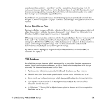as a cleartext data container—an ordinary text ﬁle—located in a cleartext storage pool. On
                 subsequent accesses, ClearCase looks ﬁrst in the cleartext pool. A cache hit eliminates the need
                 to access a source pool, thus reducing the load on that pool; it also eliminates the need for the
                 type manager to reconstruct the requested version.

                 Cache hits are not guaranteed, because cleartext storage pools are periodically scrubbed. (See
                 Chapter 11, Administering VOB Storage.) A cache miss forces the type manager to reconstruct the
                 version.

                 Derived Object Storage Pools

                 Each derived object storage pool holds a collection of derived object data containers. A derived
                 object data container holds the ﬁle system data (usually binary data) of one DO, created by a
                 ClearCase build tool (clearmake, for example, or clearaudit).

                 DO storage pools contain data containers only for the derived objects that have been promoted
                 to the VOB by the winkin command. Each directory element is assigned to a particular DO
                 storage pool. The ﬁrst time a DO created within that directory is winked in, its data container is
                 copied to the corresponding DO storage pool. The data containers for unshared and
                 nonshareable derived objects reside in view-private storage.

                 By default, derived object pools are periodically scrubbed to remove extraneous DOs, as
                 described in Chapter 11.



                 VOB Database

                 Each VOB has its own database, which is managed by an embedded database management
                 system (DBMS) and implemented as a set of ﬁles in the db subdirectory of the VOB storage
                 directory. The database stores several kinds of data:

                 ®   Version-control information: elements, their branch structures, and their versions

                 ®   Metadata associated with the ﬁle system objects: version labels, attributes, and so on

                 ®   Event records and conﬁguration records, which document ClearCase development activities

                 ®   Type objects, which are involved in the implementation of both the version-control
                     structures and the metadata

                 ®   (UCM project VOBs only) UCM objects: folders, projects, streams, activities, components,
                     baselines, and so on




8 - Understanding VOBs and VOB Storage                                                                          129
 