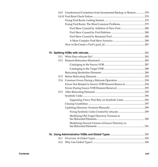 14.9 Unreferenced Containers from Incremental Backup or Restore .............278
                      14.10 Pool Root Check Failure................................................................................ 279
                            Fixing Pool Roots: Getting Started............................................................... 279
                            Fixing Pool Roots: The Most Common Problems...................................... 279
                                     Pool Skew Caused by Addition of New Pool ..................................... 280
                                     Pool Skew Caused by Pool Deletion .................................................... 280
                                     Pool Skew Caused by Renamed Pool .................................................. 280
                                  A More Complex Pool Skew Scenario ................................................. 280
                               How to Re-Create a Pool’s pool_id.............................................................. 281


           15. Splitting VOBs with relocate....................................................................................... 283
                  15.1 What Does relocate Do? ................................................................................ 283
                  15.2 Element Relocation Illustrated ..................................................................... 285
                                     Cataloging in the Source VOB............................................................... 287
                               Cataloging in the Target VOB ............................................................... 288
                           Relocating Borderline Elements ................................................................... 289
                      15.3 Before Relocating Elements .......................................................................... 292
                      15.4 Common Errors During a Relocate Operation .......................................... 294
                           Errors Not Related to Source VOB Element Removal ..............................294
                           Errors During Source VOB Element Removal ........................................... 295
                      15.5 After Relocating Elements ............................................................................ 295
                           Symbolic Links ............................................................................................... 296
                                   Upgrading Views That Rely on Symbolic Links ................................296
                               Cleanup Guidelines ....................................................................................... 297
                               Updating Directory Versions Manually ..................................................... 299
                                     Fixing Symbolic Links Created by relocate......................................... 299
                                     Modifying Old Target Directory Versions to
                                     See Relocated Elements.......................................................................... 300
                                     Modifying Newest Version of Source Directory to
                                     See Relocated Elements.......................................................................... 301


           16. Using Administrative VOBs and Global Types...................................................... 303
                  16.1 Overview of Global Types ............................................................................ 303
                  16.2 Why Use Global Types? ................................................................................ 304



Contents                                                                                                                                xvii

                /vobs/doc/ccase/admin/cc_adminTOC.fm — September 13, 2001 2:13 pm
 