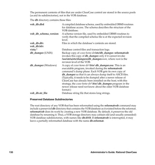 The permanent contents of ﬁles that are under ClearCase control are stored in the source pools
      (.s and its subdirectories), not in the VOB database.
      The db directory contains these ﬁles:
      vob_db.dbd                   A compiled database schema, used by embedded DBMS routines
                                   for database access. The schema describes the structure of the
                                   VOB database.
      vob_db_schema_version        A schema version ﬁle, used by embedded DBMS routines to
                                   verify that the compiled schema ﬁle is at the expected revision
                                   level.
      vob_db.d0n                   Files in which the database’s contents are stored.
      vob_db.k0n
      vista.*                      Database control ﬁles and transaction logs.
      db_dumper (UNIX)             Backup copy of ccase-home-dir/etc/db_dumper. reformatvob
                                   invokes this copy of db_dumper only if it cannot invoke
                                   /usr/atria/etc/dumpers/db_dumper.num, where num is the
                                   revision level of the VOB.
      db_dumper (Windows)          A copy of ccase-home-dirbindb_dumper.exe. This is an
                                   executable program, invoked during the reformatvob
                                   command’s dump phase. Each VOB gets its own copy of
                                   db_dumper so that it can always dump itself to ASCII ﬁles.
                                   (Typically, it needs to be dumped after a newer release of
                                   ClearCase has already been installed on the host; with this
                                   strategy, the ccase-home-dirbindb_dumper program in the
                                   newer release need not know about the older VOB database
                                   format.)
      vob_db.str_ﬁle               Database string ﬁle that stores long strings.

      Preserved Database Subdirectories

      The root directory of any VOB that has been reformatted using the reformatvob command may
      include a preserved db directory that contains the VOB database as it existed before the reformat.
      reformatvob does its work by creating a new VOB database. By default, it preserves the old
      database by renaming it. Thus, a VOB storage directory may contain old (and usually unneeded)
      VOB database subdirectories, with names like db.0318. If reformatvob is interrupted, it may
      leave a partially reformatted database with the name db.reformat.




130                                                          Administrator’s Guide: Rational ClearCase
 